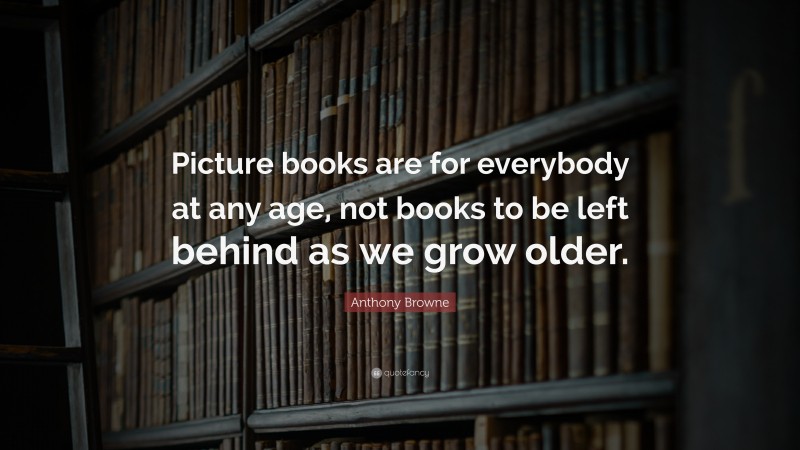 Anthony Browne Quote: “Picture books are for everybody at any age, not books to be left behind as we grow older.”