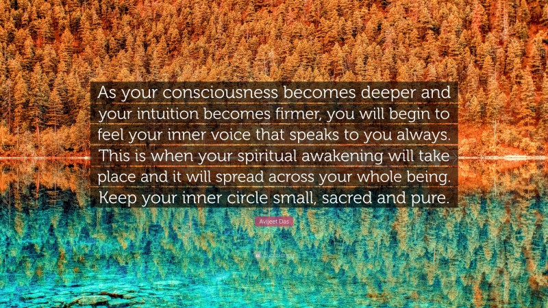 Avijeet Das Quote: “As your consciousness becomes deeper and your intuition becomes firmer, you will begin to feel your inner voice that speaks to you always. This is when your spiritual awakening will take place and it will spread across your whole being. Keep your inner circle small, sacred and pure.”