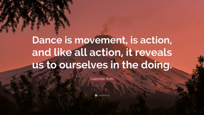 Gabrielle Roth Quote: “Dance is movement, is action, and like all action, it reveals us to ourselves in the doing.”