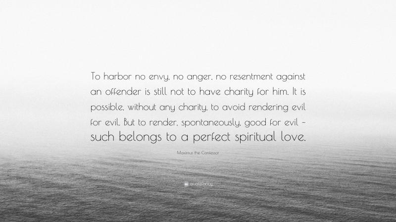 Maximus the Confessor Quote: “To harbor no envy, no anger, no resentment against an offender is still not to have charity for him. It is possible, without any charity, to avoid rendering evil for evil. But to render, spontaneously, good for evil – such belongs to a perfect spiritual love.”