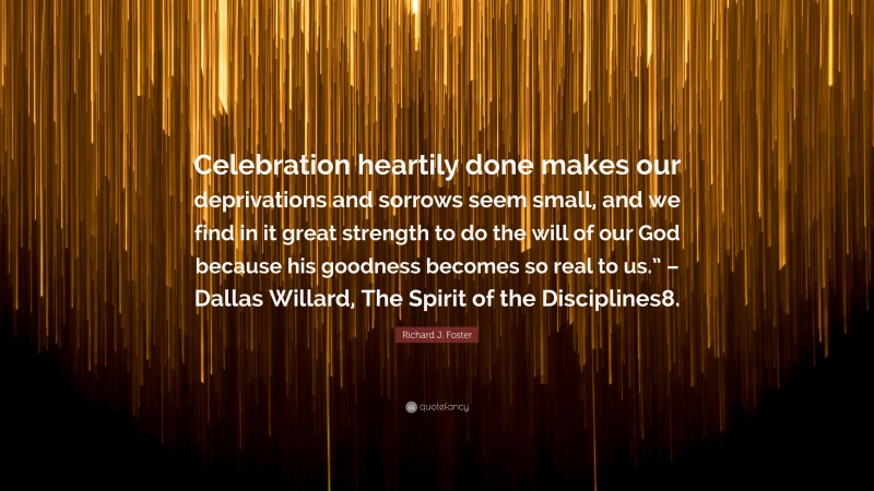 Richard J. Foster Quote: “Celebration heartily done makes our deprivations and sorrows seem small, and we find in it great strength to do the will of our God because his goodness becomes so real to us.” – Dallas Willard, The Spirit of the Disciplines8.”