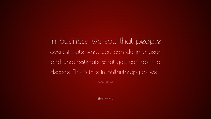 Marc Benioff Quote: “In business, we say that people overestimate what you can do in a year and underestimate what you can do in a decade. This is true in philanthropy as well.”