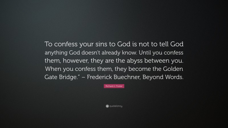 Richard J. Foster Quote: “To confess your sins to God is not to tell God anything God doesn’t already know. Until you confess them, however, they are the abyss between you. When you confess them, they become the Golden Gate Bridge.” – Frederick Buechner, Beyond Words.”