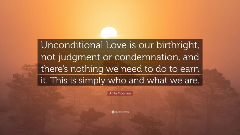 Anita Moorjani Quote: “Unconditional Love is our birthright, not judgment or condemnation, and there’s nothing we need to do to earn it. This is simply who and what we are.”