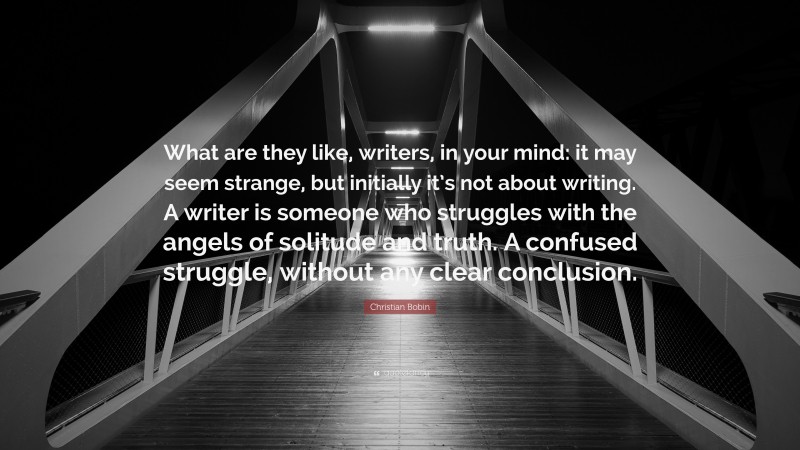Christian Bobin Quote: “What are they like, writers, in your mind: it may seem strange, but initially it’s not about writing. A writer is someone who struggles with the angels of solitude and truth. A confused struggle, without any clear conclusion.”