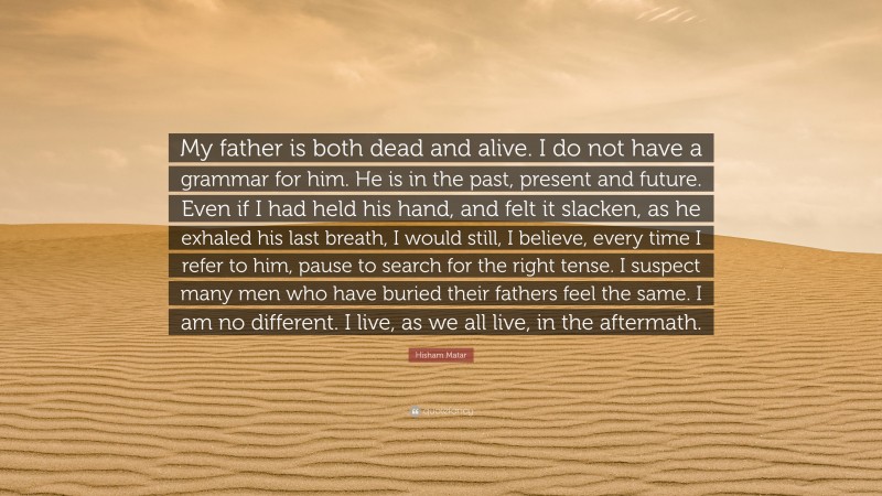 Hisham Matar Quote: “My father is both dead and alive. I do not have a grammar for him. He is in the past, present and future. Even if I had held his hand, and felt it slacken, as he exhaled his last breath, I would still, I believe, every time I refer to him, pause to search for the right tense. I suspect many men who have buried their fathers feel the same. I am no different. I live, as we all live, in the aftermath.”