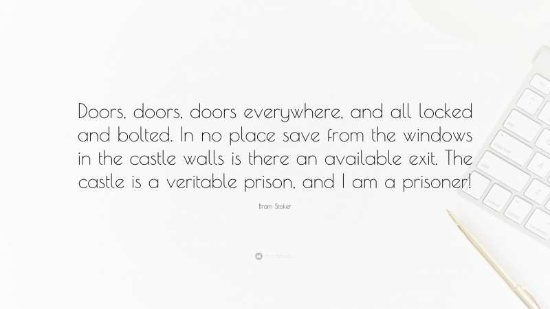 Bram Stoker Quote: “Doors, doors, doors everywhere, and all locked and bolted. In no place save from the windows in the castle walls is there an available exit. The castle is a veritable prison, and I am a prisoner!”
