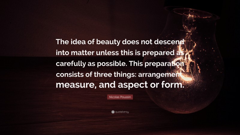 Nicolas Poussin Quote: “The idea of beauty does not descend into matter unless this is prepared as carefully as possible. This preparation consists of three things: arrangement, measure, and aspect or form.”