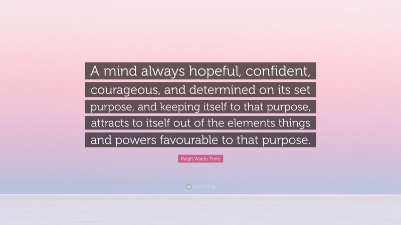 Ralph Waldo Trine Quote: “A mind always hopeful, confident, courageous, and determined on its set purpose, and keeping itself to that purpose, attracts to itself out of the elements things and powers favourable to that purpose.”