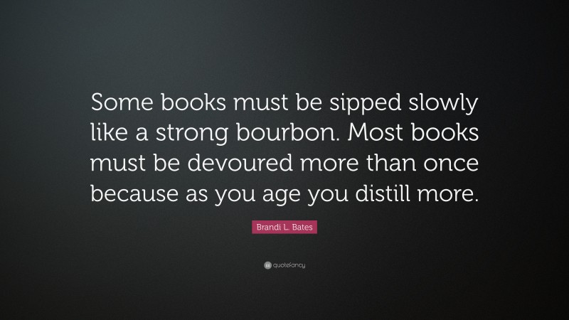 Brandi L. Bates Quote: “Some books must be sipped slowly like a strong bourbon. Most books must be devoured more than once because as you age you distill more.”