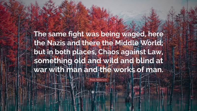Poul Anderson Quote: “The same fight was being waged, here the Nazis and there the Middle World; but in both places, Chaos against Law, something old and wild and blind at war with man and the works of man.”