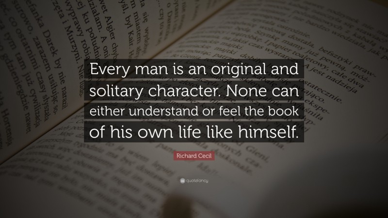 Richard Cecil Quote: “Every man is an original and solitary character. None can either understand or feel the book of his own life like himself.”