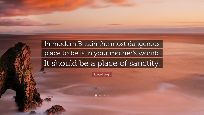Edward Leigh Quote: “In modern Britain the most dangerous place to be is in your mother’s womb. It should be a place of sanctity.”