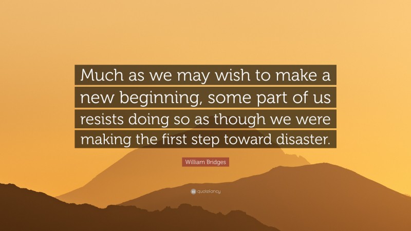 William Bridges Quote: “Much as we may wish to make a new beginning, some part of us resists doing so as though we were making the first step toward disaster.”