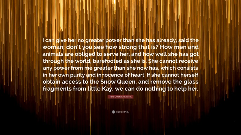 Hans Christian Andersen Quote: “I can give her no greater power than she has already, said the woman; don’t you see how strong that is? How men and animals are obliged to serve her, and how well she has got through the world, barefooted as she is. She cannot receive any power from me greater than she now has, which consists in her own purity and innocence of heart. If she cannot herself obtain access to the Snow Queen, and remove the glass fragments from little Kay, we can do nothing to help her.”