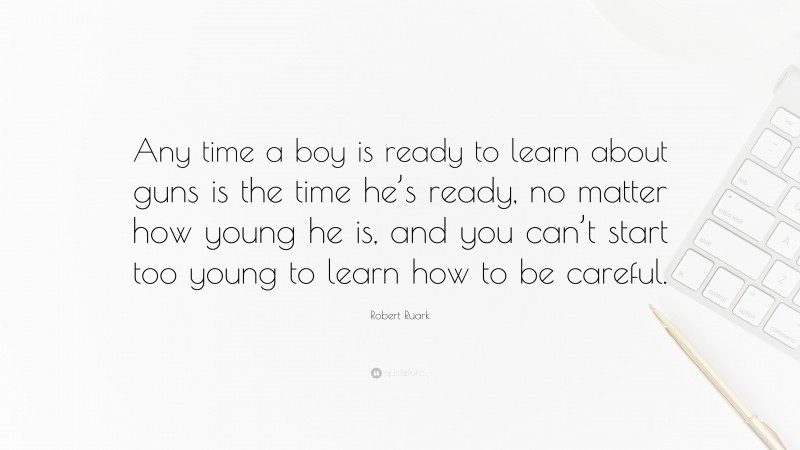 Robert Ruark Quote: “Any time a boy is ready to learn about guns is the time he’s ready, no matter how young he is, and you can’t start too young to learn how to be careful.”