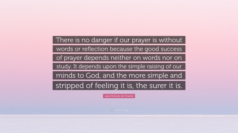 Jane Frances de Chantal Quote: “There is no danger if our prayer is without words or reflection because the good success of prayer depends neither on words nor on study. It depends upon the simple raising of our minds to God, and the more simple and stripped of feeling it is, the surer it is.”