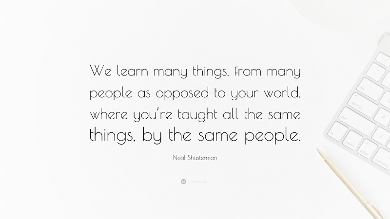 Neal Shusterman Quote: “We learn many things, from many people as opposed to your world, where you’re taught all the same things, by the same people.”