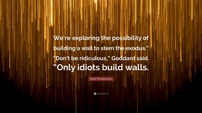 Neal Shusterman Quote: “We’re exploring the possibility of building a wall to stem the exodus.” “Don’t be ridiculous,” Goddard said. “Only idiots build walls.”