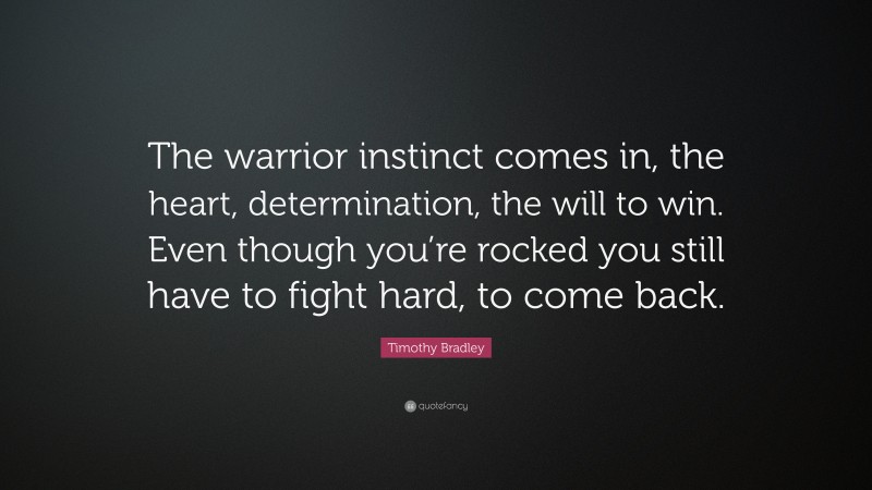 Timothy Bradley Quote: “The warrior instinct comes in, the heart, determination, the will to win. Even though you’re rocked you still have to fight hard, to come back.”
