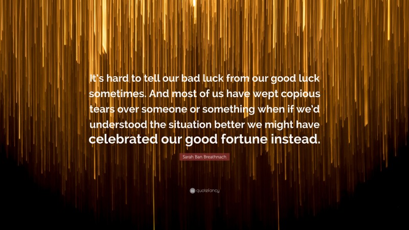 Sarah Ban Breathnach Quote: “It’s hard to tell our bad luck from our good luck sometimes. And most of us have wept copious tears over someone or something when if we’d understood the situation better we might have celebrated our good fortune instead.”