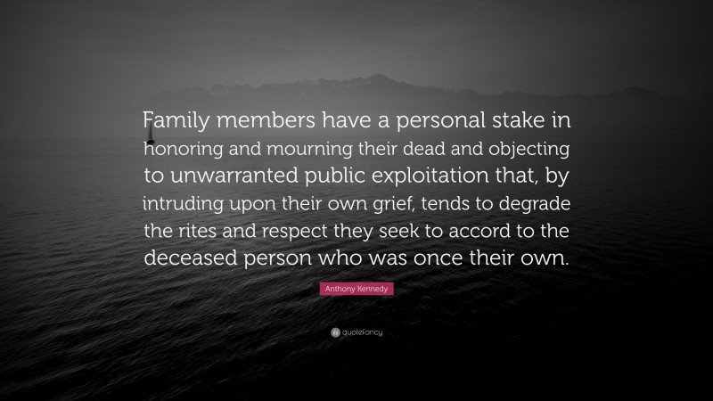 Anthony Kennedy Quote: “Family members have a personal stake in honoring and mourning their dead and objecting to unwarranted public exploitation that, by intruding upon their own grief, tends to degrade the rites and respect they seek to accord to the deceased person who was once their own.”