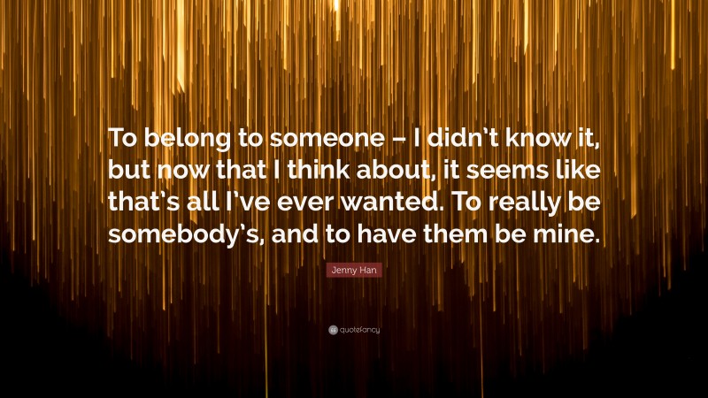 Jenny Han Quote: “To belong to someone – I didn’t know it, but now that I think about, it seems like that’s all I’ve ever wanted. To really be somebody’s, and to have them be mine.”