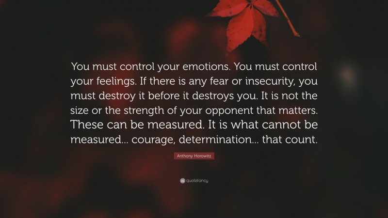Anthony Horowitz Quote: “You must control your emotions. You must control your feelings. If there is any fear or insecurity, you must destroy it before it destroys you. It is not the size or the strength of your opponent that matters. These can be measured. It is what cannot be measured... courage, determination... that count.”