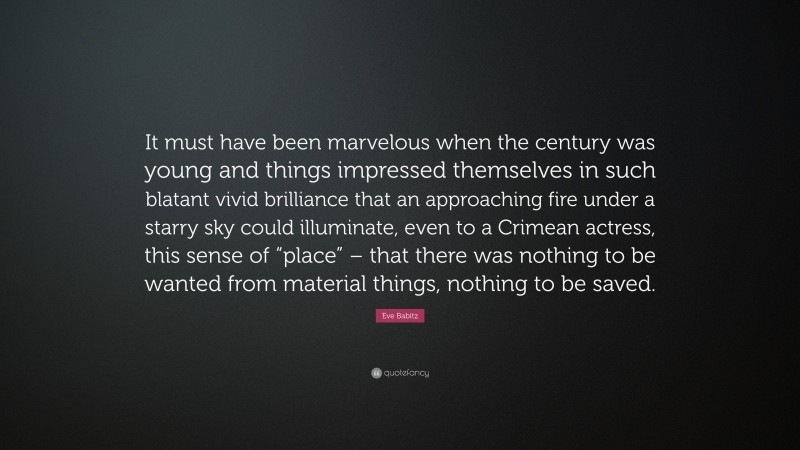 Eve Babitz Quote: “It must have been marvelous when the century was young and things impressed themselves in such blatant vivid brilliance that an approaching fire under a starry sky could illuminate, even to a Crimean actress, this sense of “place” – that there was nothing to be wanted from material things, nothing to be saved.”