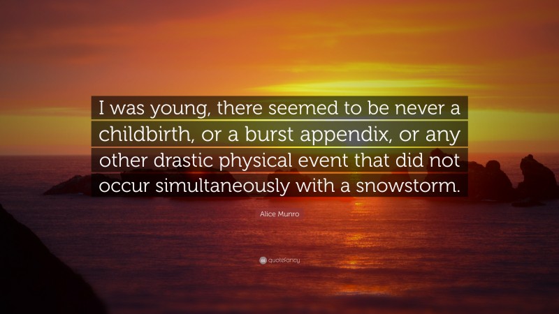 Alice Munro Quote: “I was young, there seemed to be never a childbirth, or a burst appendix, or any other drastic physical event that did not occur simultaneously with a snowstorm.”