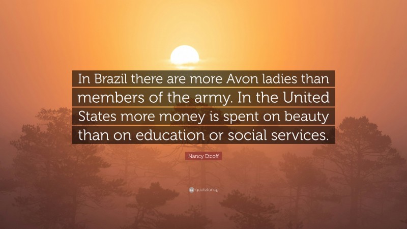 Nancy Etcoff Quote: “In Brazil there are more Avon ladies than members of the army. In the United States more money is spent on beauty than on education or social services.”