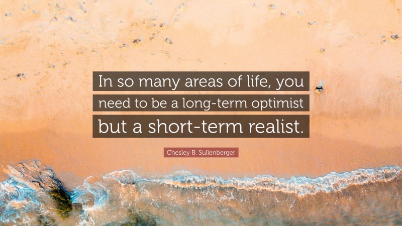 Chesley B. Sullenberger Quote: “In so many areas of life, you need to be a long-term optimist but a short-term realist.”