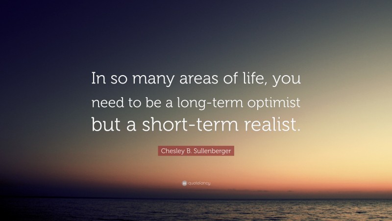 Chesley B. Sullenberger Quote: “In so many areas of life, you need to be a long-term optimist but a short-term realist.”