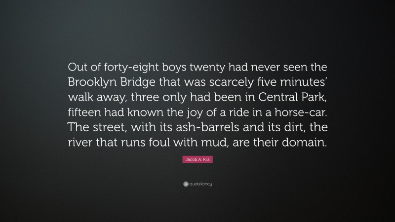 Jacob A. Riis Quote: “Out of forty-eight boys twenty had never seen the Brooklyn Bridge that was scarcely five minutes’ walk away, three only had been in Central Park, fifteen had known the joy of a ride in a horse-car. The street, with its ash-barrels and its dirt, the river that runs foul with mud, are their domain.”