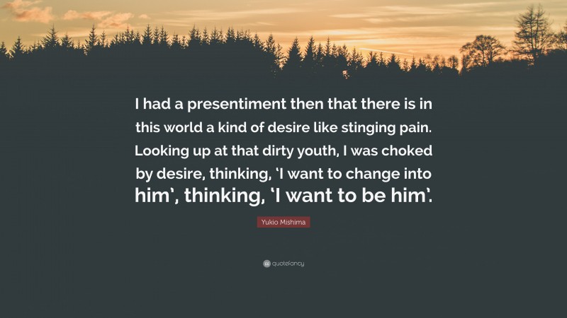 Yukio Mishima Quote: “I had a presentiment then that there is in this world a kind of desire like stinging pain. Looking up at that dirty youth, I was choked by desire, thinking, ‘I want to change into him’, thinking, ‘I want to be him’.”