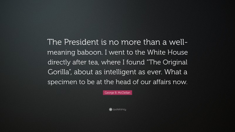 George B. McClellan Quote: “The President is no more than a well-meaning baboon. I went to the White House directly after tea, where I found “The Original Gorilla”, about as intelligent as ever. What a specimen to be at the head of our affairs now.”
