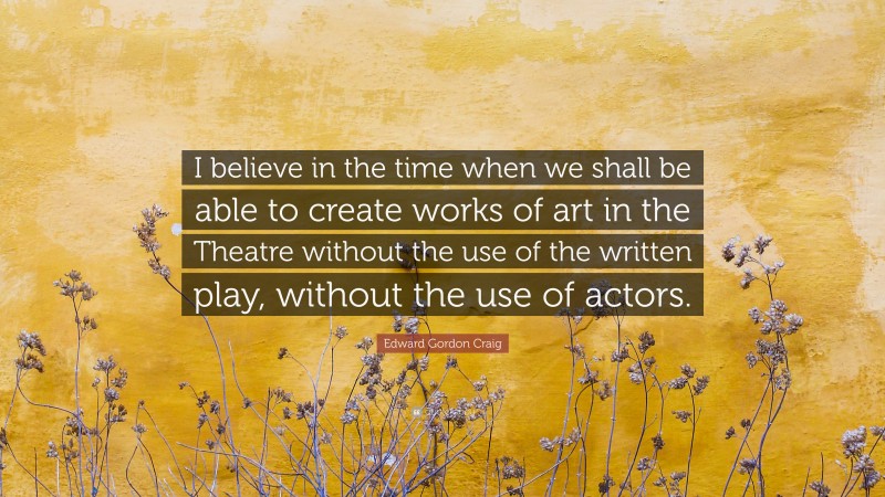 Edward Gordon Craig Quote: “I believe in the time when we shall be able to create works of art in the Theatre without the use of the written play, without the use of actors.”