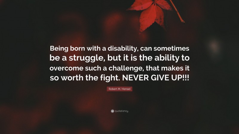 Robert M. Hensel Quote: “Being born with a disability, can sometimes be a struggle, but it is the ability to overcome such a challenge, that makes it so worth the fight. NEVER GIVE UP!!!”