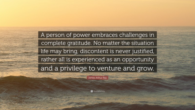 James Arthur Ray Quote: “A person of power embraces challenges in complete gratitude. No matter the situation life may bring, discontent is never justified, rather all is experienced as an opportunity and a privilege to venture and grow.”