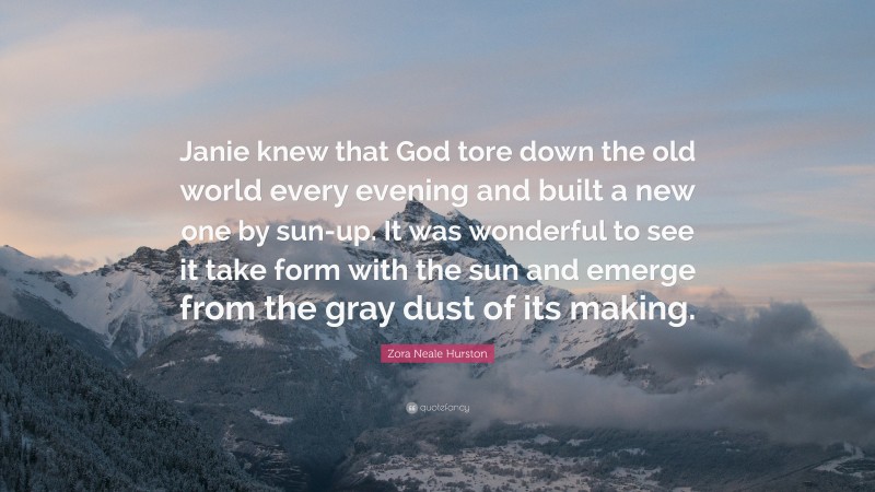 Zora Neale Hurston Quote: “Janie knew that God tore down the old world every evening and built a new one by sun-up. It was wonderful to see it take form with the sun and emerge from the gray dust of its making.”