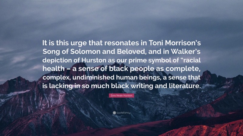 Zora Neale Hurston Quote: “It is this urge that resonates in Toni Morrison’s Song of Solomon and Beloved, and in Walker’s depiction of Hurston as our prime symbol of “racial health – a sense of black people as complete, complex, undiminished human beings, a sense that is lacking in so much black writing and literature.”