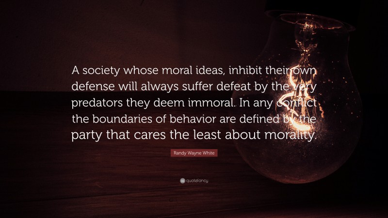 Randy Wayne White Quote: “A society whose moral ideas, inhibit their own defense will always suffer defeat by the very predators they deem immoral. In any conflict the boundaries of behavior are defined by the party that cares the least about morality.”