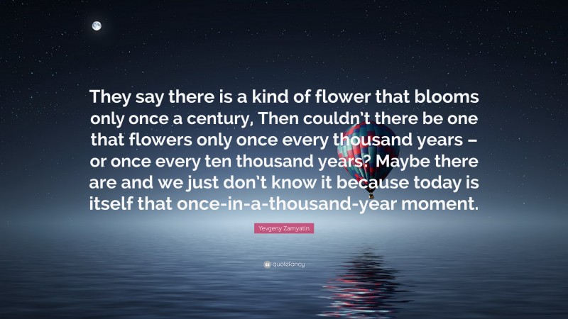 Yevgeny Zamyatin Quote: “They say there is a kind of flower that blooms only once a century, Then couldn’t there be one that flowers only once every thousand years – or once every ten thousand years? Maybe there are and we just don’t know it because today is itself that once-in-a-thousand-year moment.”