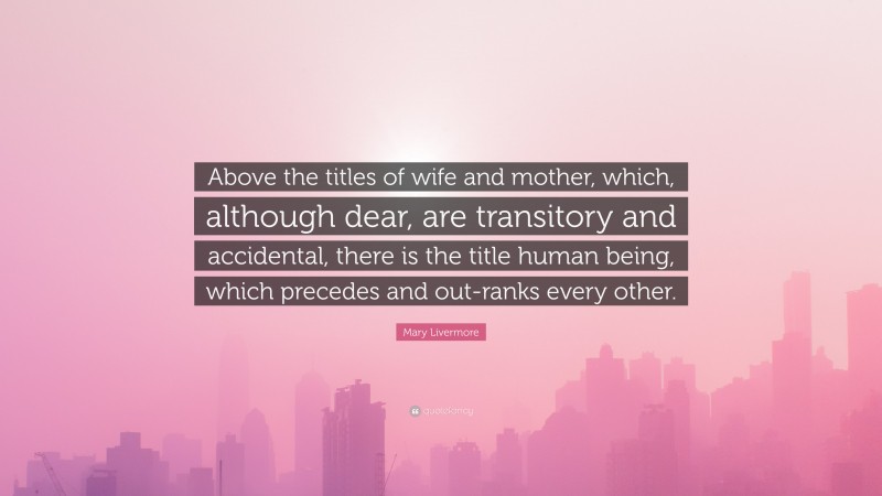 Mary Livermore Quote: “Above the titles of wife and mother, which, although dear, are transitory and accidental, there is the title human being, which precedes and out-ranks every other.”