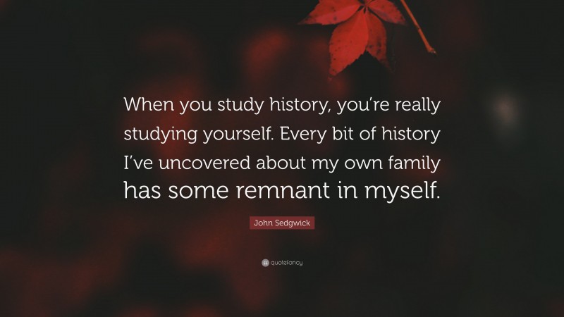 John Sedgwick Quote: “When you study history, you’re really studying yourself. Every bit of history I’ve uncovered about my own family has some remnant in myself.”