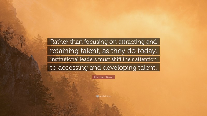 John Seely Brown Quote: “Rather than focusing on attracting and retaining talent, as they do today, institutional leaders must shift their attention to accessing and developing talent.”