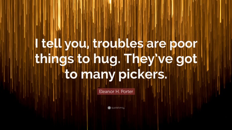 Eleanor H. Porter Quote: “I tell you, troubles are poor things to hug. They’ve got to many pickers.”