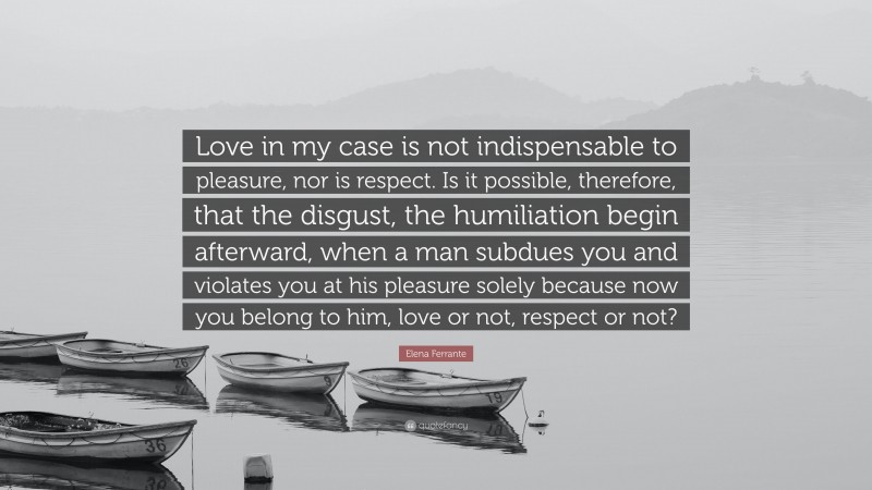 Elena Ferrante Quote: “Love in my case is not indispensable to pleasure, nor is respect. Is it possible, therefore, that the disgust, the humiliation begin afterward, when a man subdues you and violates you at his pleasure solely because now you belong to him, love or not, respect or not?”