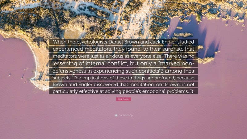 Mark Epstein Quote: “When the psychologists Daniel Brown and Jack Engler studied experienced meditators, they found, to their surprise, that meditators were just as anxious as everyone else. There was no lessening of internal conflict, but only a “marked non-defensiveness in experiencing such conflicts”3 among their subjects. The implications of these findings are profound, because Brown and Engler discovered that meditation, on its own, is not particularly effective at solving people’s emotional problems. It.”