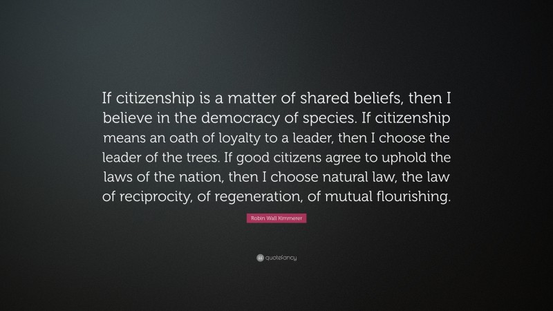 Robin Wall Kimmerer Quote: “If citizenship is a matter of shared beliefs, then I believe in the democracy of species. If citizenship means an oath of loyalty to a leader, then I choose the leader of the trees. If good citizens agree to uphold the laws of the nation, then I choose natural law, the law of reciprocity, of regeneration, of mutual flourishing.”